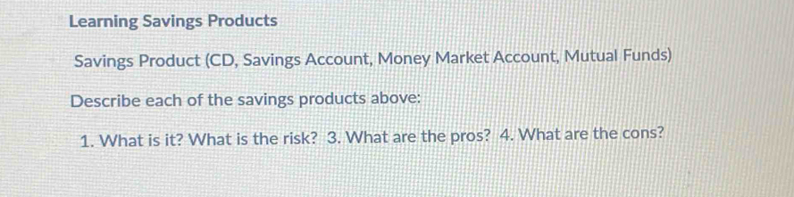 Learning Savings Products 
Savings Product (CD, Savings Account, Money Market Account, Mutual Funds) 
Describe each of the savings products above: 
1. What is it? What is the risk? 3. What are the pros? 4. What are the cons?