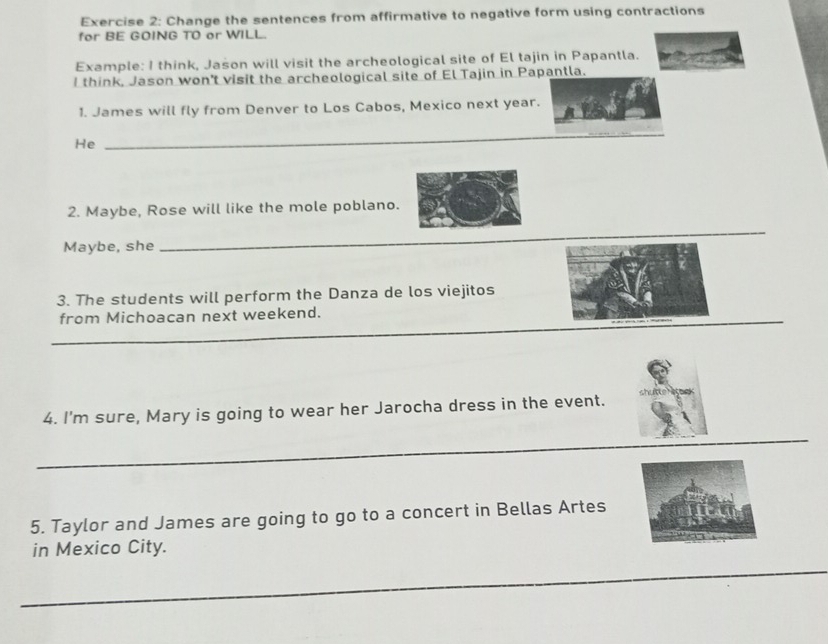 Change the sentences from affirmative to negative form using contractions 
for BE GOING TO or WILL. 
Example: I think, Jason will visit the archeological site of El tajin in Papantla. 
I think, Jason won't visit the archeological site of El Tajin in Papantla. 
1. James will fly from Denver to Los Cabos, Mexico next year. 
He_ 
_ 
2. Maybe, Rose will like the mole poblano. 
Maybe, she 
_ 
3. The students will perform the Danza de los viejitos 
_ 
from Michoacan next weekend. 
4. I'm sure, Mary is going to wear her Jarocha dress in the event. 
_ 
_ 
_ 
5. Taylor and James are going to go to a concert in Bellas Artes 
in Mexico City. 
_ 
_