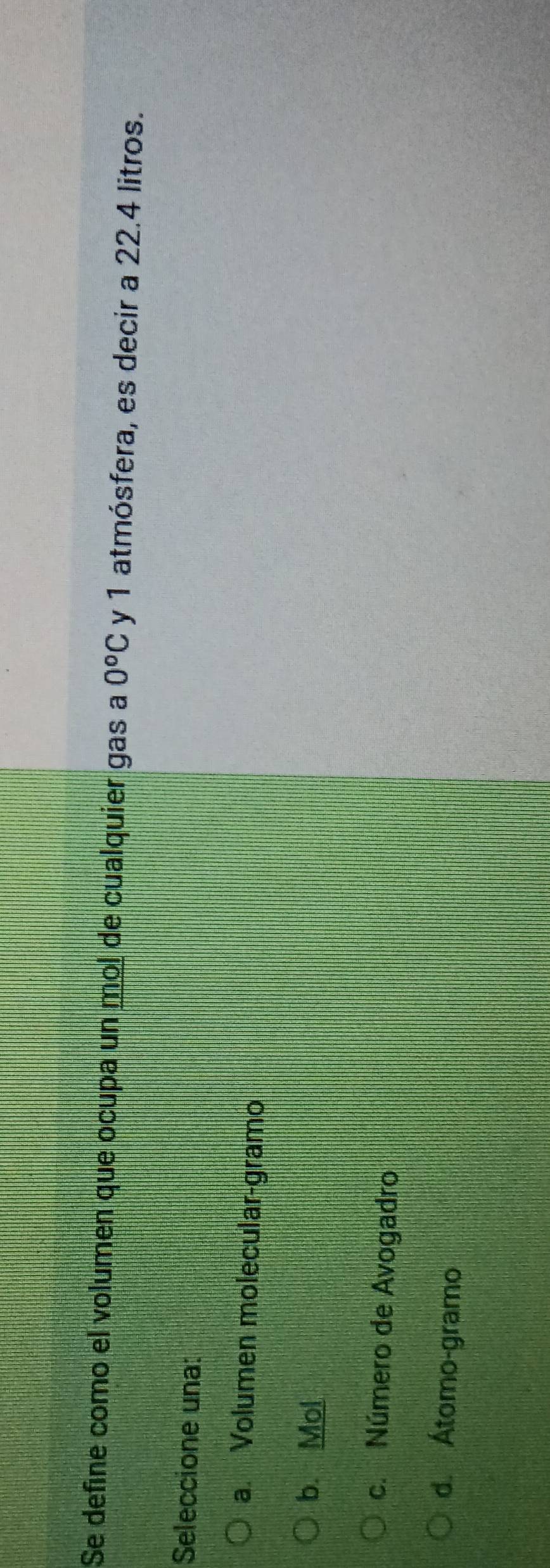 Se define como el volumen que ocupa un mol de cualquier gas a 0^oC y 1 atmósfera, es decir a 22.4 litros.
Seleccione una:
a. Volumen molecular-gramo
b. Mol
c. Número de Avogadro
d. Átomo-gramo