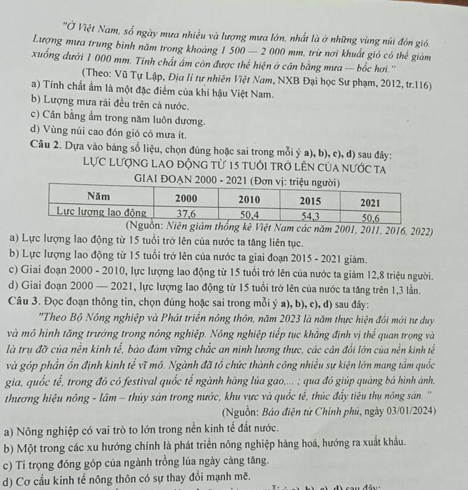 ''Ở Việt Nam, số ngày mưa nhiều và lượng mưa lớn, nhất là ở những vùng núi đón gió.
Lượng mưa trung bình năm trong khoảng 1 500 — 2 000 mm, trừ nơi khuất gió có thể giảm
xuống dưới 1 000 mm. Tinh chất âm còn được thể hiện ở cân bằng mưa — bốc hơi.''
(Theo: Vũ Tự Lập, Địa li tự nhiên Việt Nam, NXB Đại học Sư phạm, 2012, tr.116)
a) Tính chất ẩm là một đặc điểm của khí hậu Việt Nam.
b) Lượng mưa rải đều trên cả nước.
c) Cân bằng ẩm trong năm luôn dương.
d) Vùng núi cao đón gió có mưa ít.
Câu 2. Dựa vào bảng số liệu, chọn đúng hoặc sai trong mỗi ý a), b), c), d) sau đây:
Lực Lượng lao động từ 15 tuổi trở lÊn của nước ta
GIAI ĐOẠN 2000 - 2021 (Đơn v
Niên giảm thống kê Việt Nam các năm 2001, 2011, 2016, 2022)
a) Lực lượng lao động từ 15 tuổi trở lên của nước ta tăng liên tục.
b) Lực lượng lao động từ 15 tuổi trở lên của nước ta giai đoạn 2015 - 2021 giảm.
c) Giai đoạn 2000 - 2010, lực lượng lao động từ 15 tuổi trở lên của nước ta giảm 12,8 triệu người.
d) Giai đoạn 2000 — 2021, lực lượng lao động từ 15 tuổi trở lên của nước ta tăng trên 1,3 lần.
Câu 3. Đọc đoạn thông tin, chọn đúng hoặc sai trong mỗi ý a), b), c), d) sau đây:
''Theo Bộ Nông nghiệp và Phát triển nông thôn, năm 2023 là năm thực hiện đồi mới tư duy
và mô hình tăng trưởng trong nông nghiệp. Nông nghiệp tiếp tục khẳng định vị thể quan trọng và
là trụ đỡ của nền kinh tể, bảo đám vững chắc an ninh lương thực, các cân đối lớn của nền kinh tể
và góp phần ồn định kinh tể vĩ mô. Ngành đã tổ chức thành công nhiều sự kiện lớn mang tầm quốc
gia, quốc tế, trong đó có festival quốc tế ngành hàng lúa gao,... ; qua đó giúp quảng bá hình ánh,
thương hiệu nông - lâm - thủy sản trong nước, khu vực và quốc tế, thúc đẩy tiêu thụ nông sản. '''
(Nguồn: Bảo điện tử Chính phủ, ngày 03/01/2024)
a) Nông nghiệp có vai trò to lớn trong nền kinh tế đất nước.
b) Một trong các xu hướng chính là phát triển nông nghiệp hàng hoá, hướng ra xuất khẩu.
c) Ti trọng đóng góp của ngành trồng lúa ngày cảng tăng.
d) Cơ cấu kinh tế nông thôn có sự thay đổi mạnh mẽ.