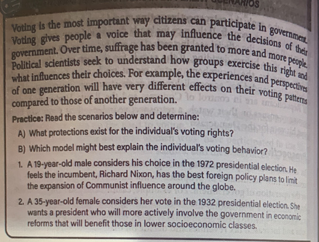 NARIOS 
Voting is the most important way citizens can participate in government. 
Voting gives people a voice that may influence the decisions of their 
government. Over time, suffrage has been granted to more and more people. 
Political scientists seek to understand how groups exercise this right and 
what influences their choices. For example, the experiences and perspectives 
of one generation will have very different effects on their voting patterns 
compared to those of another generation. 
Practice: Read the scenarios below and determine: 
A) What protections exist for the individual's voting rights? 
B) Which model might best explain the individual's voting behavior? 
1. A 19-year-old male considers his choice in the 1972 presidential election. He 
feels the incumbent, Richard Nixon, has the best foreign policy plans to limit 
the expansion of Communist influence around the globe. 
2. A 35-year-old female considers her vote in the 1932 presidential election. She 
wants a president who will more actively involve the government in economic 
reforms that will benefit those in lower socioeconomic classes.