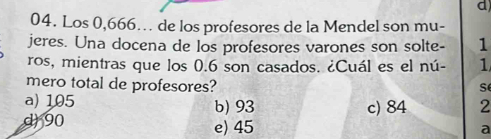 Los 0,666. de los profesores de la Mendel son mu-
jeres. Una docena de los profesores varones son solte- 1
ros, mientras que los 0.6 son casados. ¿Cuál es el nú- 1
mero total de profesores? s
a) 105 b) 93 c) 84 2
d 90 e) 45
a