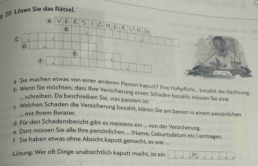 Lösen Sie das Rätsel. 
A R 、   C HERUNG 
B 
C 7
D 6
E
6
F 5
a Sie machen etwas von einer anderen Person kaputt? Ihre Haftpflicht... bezahlt die Rechnung. 
b Wenn Sie möchten, dass Ihre Versicherung einen Schaden bezahlt, müssen Sie eine 
... schreiben. Da beschreiben Sie, was passiert ist 
c. Welchen Schaden die Versicherung bezahlt, klären Sie am besten in einem persönlichen 
... mit Ihrem Berater. 
d Für den Schadensbericht gibt es meistens ein ... von der Versicherung. 
e Dort müssen Sie alle Ihre persönlichen ... (Name, Geburtsdatum etc.) eintragen. 
f Sie haben etwas ohne Absicht kaputt gemacht, es war ... 
Lösung: Wer oft Dinge unabsichtlich kaputt macht, ist ein 1 2 3 H_4 5 5 , a 9