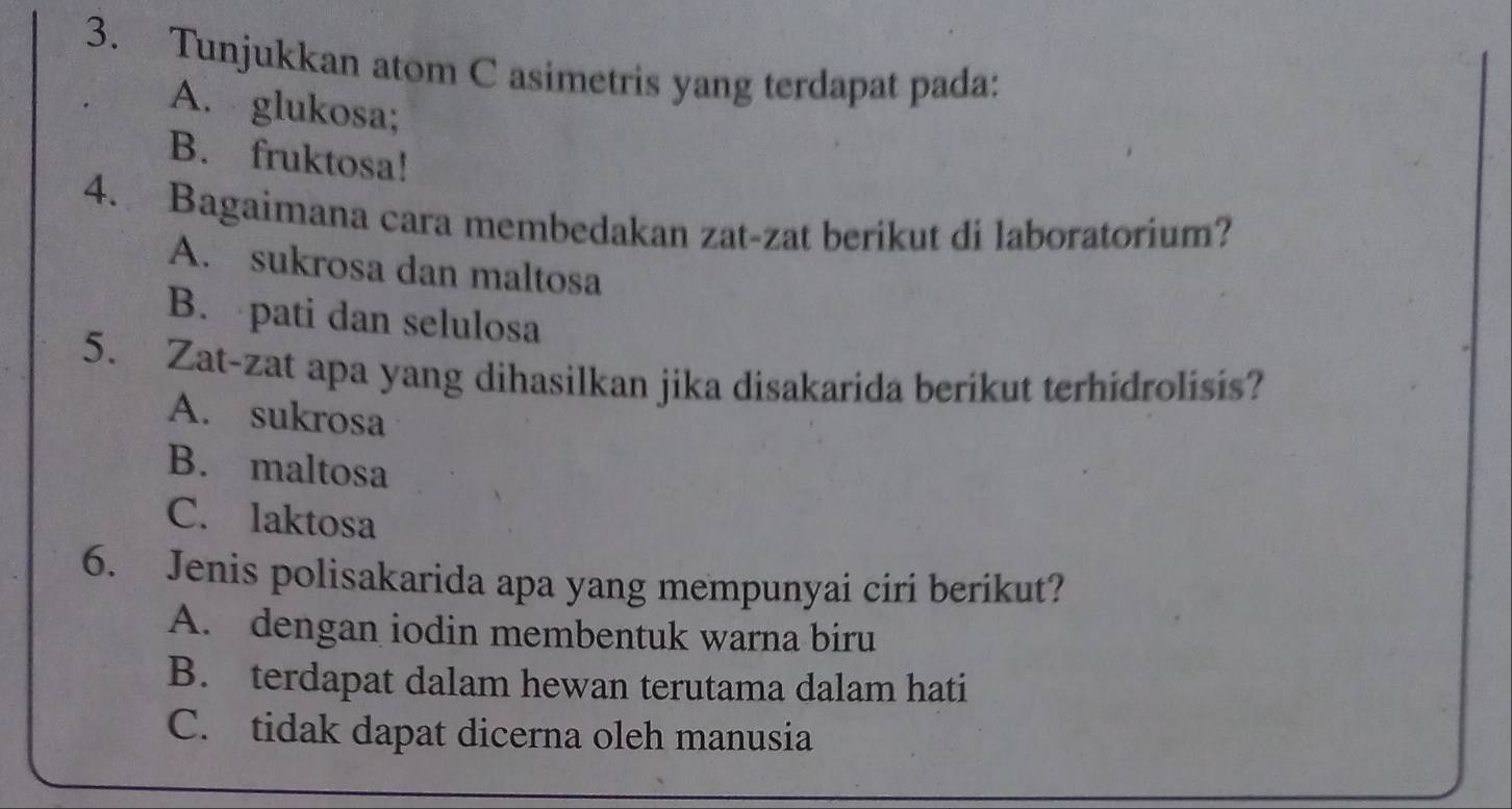 Tunjukkan atom C asimetris yang terdapat pada:
A. glukosa;
B. fruktosa!
4. Bagaimana cara membedakan zat-zat berikut di laboratorium?
A. sukrosa dan maltosa
B. pati dan selulosa
5. Zat-zat apa yang dihasilkan jika disakarida berikut terhidrolisis?
A. sukrosa
B. maltosa
C. laktosa
6. Jenis polisakarida apa yang mempunyai ciri berikut?
A. dengan iodin membentuk warna biru
B. terdapat dalam hewan terutama dalam hati
C. tidak dapat dicerna oleh manusia