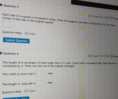 つ 3 $9g O Deta
Each side of a square is increased 5 inches. When this happens, the area is multiplied by 16. How mary
inches in the side of the original square?
□ 
Question Help: Video
Submit Question
Question 6 □ 0/2 pts つ 3 298 0 Deta
The length of a rectangle is 8 feet longer than it is wide. If each side is increased 8 feet, then the area is
multiplied by 4. What was the size of the original rectangle?
The width or short side is □ feet
The length or long side is □ feet
Question Help: Video