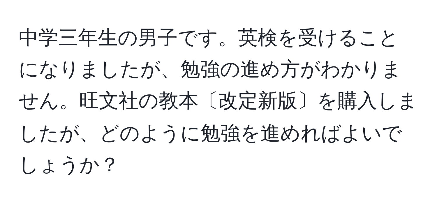 中学三年生の男子です。英検を受けることになりましたが、勉強の進め方がわかりません。旺文社の教本〔改定新版〕を購入しましたが、どのように勉強を進めればよいでしょうか？