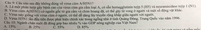 Câu nào sau đây không đúng về virus củm A/H5N1?
A. Là một phân tuýp gây bệnh cao của virus cúm gia cầm loại A, có sẵn hemagglutinin tuýp 5 (H5) và neuraminidase tuýp 1 (N1).
B. Virus cúm A(H5N1) có nguồn gốc từ gia cầm và chim hoang đã, có thể gây tử vong ở người và một số động vật khác.
C. Virus này giống với virus cúm ở người, có thể dễ dàng lây truyền rộng khắp giữa người với người.
D. Virus H5N1 lần đầu tiên được phát hiện chính xác trong ngỗng nhà ở tỉnh Quảng Đông, Trung Quốc vào năm 1996.
Câu 10: Ngành chăn nuôi đã đóng góp bao nhiêu % vào GDP nông nghiệp của Việt Nam?
A. 15% B. 25% C. 55% D. 85%