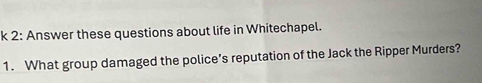 2: Answer these questions about life in Whitechapel. 
1. What group damaged the police’s reputation of the Jack the Ripper Murders?