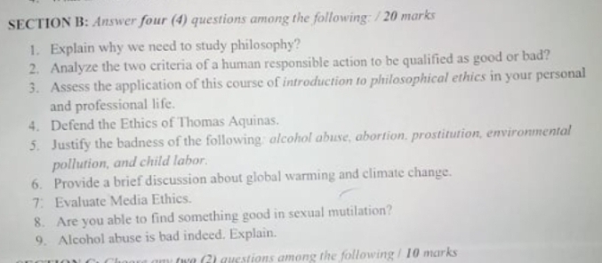 Answer four (4) questions among the following: / 20 marks 
1. Explain why we need to study philosophy? 
2. Analyze the two criteria of a human responsible action to be qualified as good or bad? 
3. Assess the application of this course of introduction to philosophical ethics in your personal 
and professional life. 
4. Defend the Ethics of Thomas Aquinas. 
5. Justify the badness of the following: alcohol abuse, abortion. prostitution, environmental 
pollution, and child labor. 
6. Provide a brief discussion about global warming and climate change. 
7: Evaluate Media Ethics. 
8. Are you able to find something good in sexual mutilation? 
9. Alcohol abuse is bad indeed. Explain. 
my twe 2) questions among the following / 10 marks