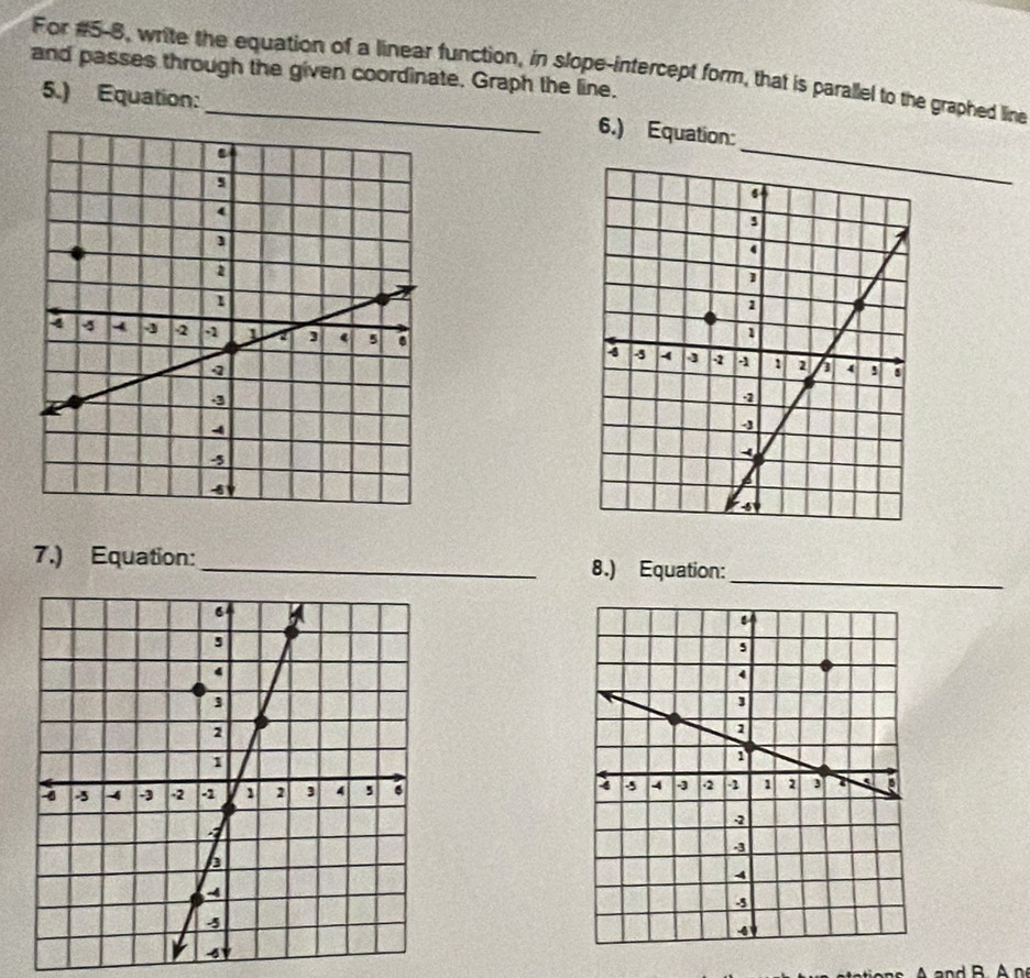 For #5-8, write the equation of a linear function, in slope-intercept form, that is parallel to the graphed line 
and passes through the given coordinate. Graph the line. 
5.) Equation: 
6.) Equation: 

7.) Equation: _8.) Equation: 
_