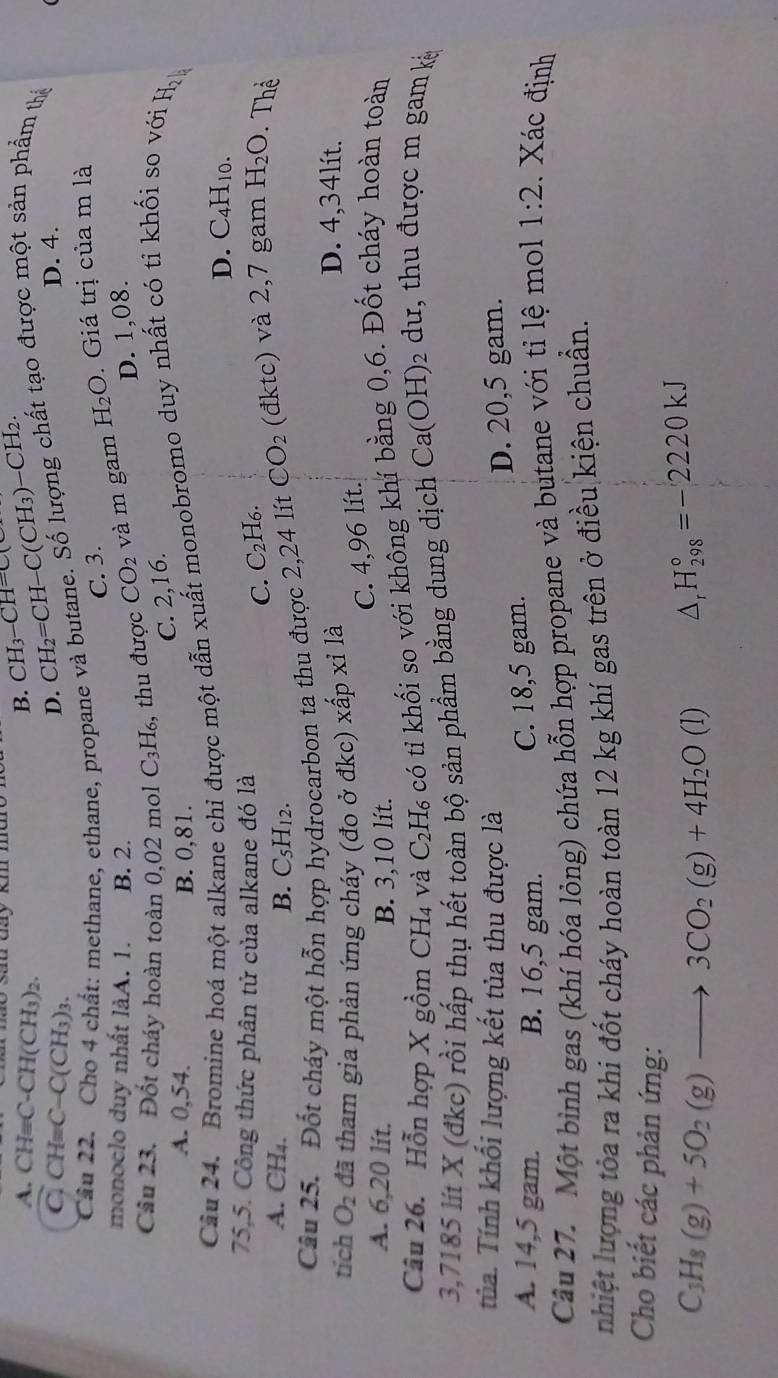 san đay km mm CH_3-CH=C(
A. CH=C-CH(CH_3)_2.
B.... CH=C-C(CH_3)_3.
D. CH_2=CH-C(CH_3)-CH_2. D. 4.
Cả
ất: methane, ethane, propane và butane. Số lượng chất tạo được một sản phẩm thả
C. 3.
monoclo duy nhất làA. 1. B. 2. D. 1,08.
Câu 23. Đốt cháy hoàn toàn 0,02 mol C_3H_6 , thu được CO_2 và m gam H_2O. Giá trị của m là
C. 2,16.
A. 0,54. B. 0,81.
Câu 24. Bromine hoá một alkane chỉ được một dẫn xuất monobromo duy nhất có tỉ khối so với H_2
D. C_4H_10
75,5. Công thức phân tử của alkane đó là
C. C_2H_6.
A. CH₄.
B. C_5H_12.
Câu 25. Đốt cháy một hỗn hợp hydrocarbon ta thu được 2,24 lít CO_2 (đktc) và 2,7 gam H_2O Thể
tích O_2 đã tham gia phản ứng cháy (đo ở đkc) xấp x 1 là
D. 4,34lít.
C. 4,96 lít.
A. 6,20 lít. B. 3,10 lít.
Câu 26. Hỗn hợp X gồm CH_4 và C_2H_6 : có tỉ khối so với không khí bằng 0,6. Đốt cháy hoàn toàn
3,7185 lt X (đkc) rồi hấp thụ hết toàn bộ sản phẩm bằng dung dịch Ca(OH)₂ dư, thu được m gam kỳ
Tủa. Tính khối lượng kết tủa thu được là
D. 20,5 gam.
A. 14,5 gam. B. 16,5 gam.
C. 18,5 gam.
Câu 27. Một bình gas (khí hóa lỏng) chứa hỗn hợp propane và butane với tỉ lệ mol 1:2 Xác định
nhiệt lượng tỏa ra khi đốt cháy hoàn toàn 12 kg khí gas trên ở điều kiện chuẩn.
Cho biết các phản ứng:
C_3H_8(g)+5O_2(g)to 3CO_2(g)+4H_2O(l) △ _r H_(298)°=-2220kJ