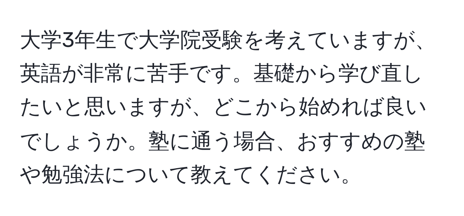 大学3年生で大学院受験を考えていますが、英語が非常に苦手です。基礎から学び直したいと思いますが、どこから始めれば良いでしょうか。塾に通う場合、おすすめの塾や勉強法について教えてください。