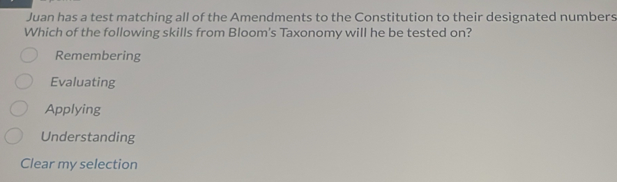 Juan has a test matching all of the Amendments to the Constitution to their designated numbers
Which of the following skills from Bloom's Taxonomy will he be tested on?
Remembering
Evaluating
Applying
Understanding
Clear my selection