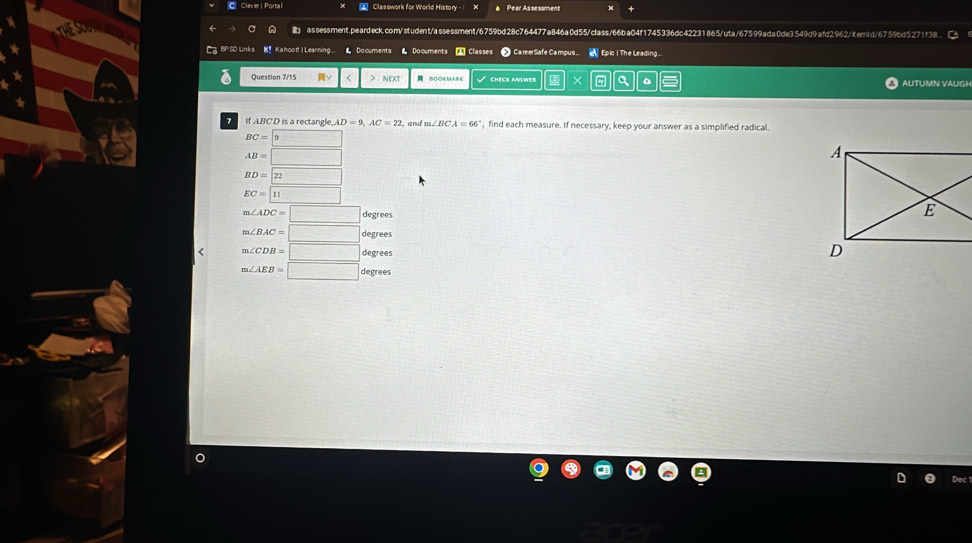 Clever| Portal Classwork for World History Pear Assessment ×
assessment.peardeck.com/student/assessment/6759bd28c764477a846a0d55/class/66ba04f1745336dc42231865/uta/67599ada0de3549d9afd2962jiternid/6759bd5271f38
C BPSD Links K! Kahood! I Learning 1. Documents Document Classes Ca reerSafe Campus Epic | The Leading...
Question 7/15 ν < > nExt BOOKMARK CHECK ANSWeR × 。 AUTUMN VAUGH
If ABCD is a rectangle.. AD=9, AC=22 and ', find each measure. If necessary, keep your answer as a simplified radical.
BC= 9
AB=□
BD=22
EC=□ 11
m∠ ADC=□ degrees
m∠ BAC=□ < <tex>m∠ CDB=□ degrees
m∠ AEB=□ degrees
Dec
