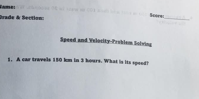 Jame: 
Grade & Section: 
_ 
Score: 
Speed and Velocity-Problem Solving 
1. A car travels 150 km in 3 hours. What is its speed?