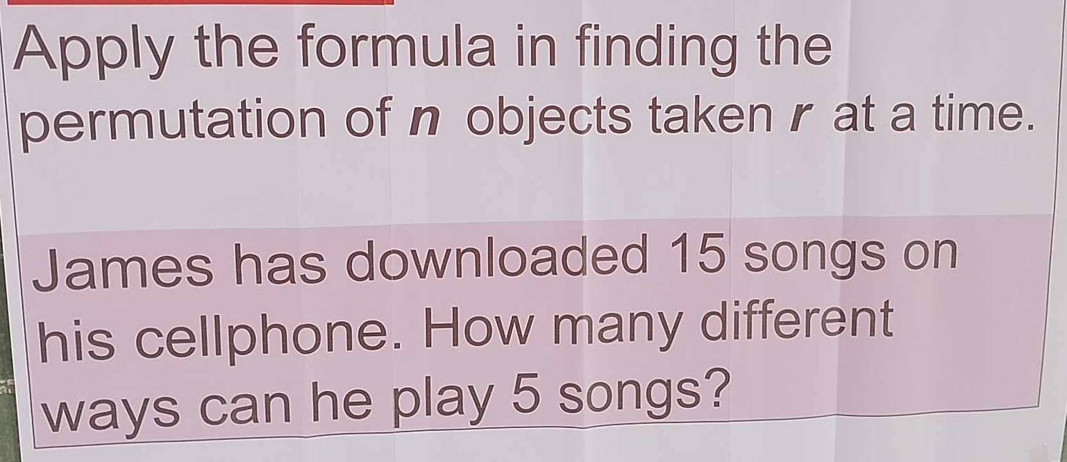 Apply the formula in finding the 
permutation of n objects taken r at a time. 
James has downloaded 15 songs on 
his cellphone. How many different 
ways can he play 5 songs?