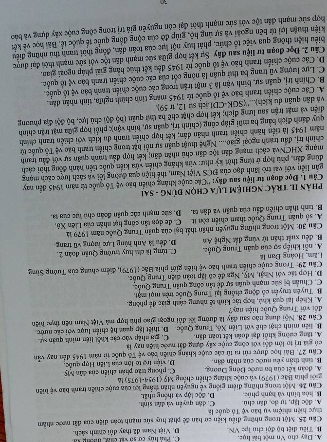A. Dạy cho Vn một bài học. C. Phả hủy cơ sở vật chất, đường xã.
B. Tiêu diệt bộ đội chủ lực VN. D. Việt Nam đã thay đổi chính sách.
Câu 25. Một trong những điều kiện cơ bản để phát huy sức mạnh toàn diện của đất nước nhằm
thực hiện nhiệm vụ bảo vệ Tổ quốc là
A. độc lập, tự do, dân chủ. C. dân quyền và dân sinh.
B. hòa bình và hạnh phúc. D. độc lập và thống nhất.
Câu 26. Một trong những điểm giống về nguyên nhân thắng lợi của cuộc chiến tranh bảo vệ biên
giới phía Bắc (1979) và cuộc kháng chiến chống Mỹ (1954-1975) là
A. đoàn kết của ba nước Đông Dương. C. phong trào phản chiến của dân Mỹ.
B. tinh thần yêu nước của nhân dân. D. viện trợ to lớn của Liên Hợp quốc.
Câu 27. Bài học được rút ra từ các cuộc kháng chiến bảo vệ Tổ quốc từ năm 1945 đến nay vẫn
có giả trị to lớn đối với công cuộc xây dựng đất nước hiện nay là
A. tăng cường khối đại đoàn kết toàn dân. C. gia nhập vào các khối liên minh quân sự.
B. liên minh chặt chẽ với Liên Xô, Trung Quốc. D. thiết lập quan hệ chiến lược với các nước.
Câu 28. Nội dung nào sau đây là đường lối đối ngoại giao phù hợp mà Việt Nam nên thực hiện
đối với Trung Quốc hiện nay?
A. Khép lại quá khứ, hợp tác kinh tế nhưng cảnh giác đề phòng.
B. Tuyên truyền cổ động chống lại Trung Quốc trên mọi mặt.
C. Chuẩn bị sức mạnh quân sự đề tấn công quân Trung Quốc.
D. Hợp tác với Nhật, Mỹ, Nga để cô lập toàn diện Trung Quốc.
Câu 29: Trong cuộc chiến tranh bảo vệ biên giới phía Bắc (1979), điểm chung của Tướng Sùng
Lãm, Hoàng Đan là
A. nỗi khiếp sợ của quân Trung Quốc. C. từng là chi huy trường Quân đoàn 2.
B. đều xuất thân từ vùng đất Nghệ An D. đều là Anh hùng Lực lượng vũ trang.
Câu 30: Một trong những nguyên nhân thất bại của quân Trung Quốc năm 1979 là
A. số quân Trung Quốc tham chiến còn ít. C. đe dọa tấn công hạt nhân của Liên Xô.
B. tinh thần chiến đấu của quân và dân ta. D. sức mạnh các quân đoàn chủ lực của ta.
phảN II. TRÁC ngHiệM Lựa chọn đúnG - Sai
Câu 1. Đọc đoạn tư liệu sau đây: “Các cuộc kháng chiến bảo vệ Tổ quốc từ năm 1945 đến nay
igắn liền với vai trò lãnh đạo của ĐCS Việt Nam, thể hiện qua đường lối và sách lược cách mạng
đúng đắn, phù hợp ở từng thời kỳ như: vừa kháng chiến vừa kiến quốc tiến hành đồng thời cách
mạng XHCNvà cách mạng dân tộc dân chủ nhân dân; kết hợp đấu tranh quân sự với đấu tranh
chính trị, đấu tranh ngoại giao.... Nghệ thuật quân sự nổi bật trong chiến tranh bảo vệ Tổ quốc từ
năm 1945 là tiến hành chiến tranh nhân dân; kết hợp chiến tranh du kích với chiến tranh chính
quy đánh địch bằng ba mũi giáp công (chính trị, quân sự, binh vận); phối hợp giữa mặt trận chính
diện và mặt trận sau lưng địch; kết hợp chặt chẽ ba thứ quân (bộ đội chủ lực, bộ đội địa phương
và dân quân du kích)...''(SGK-CDLịch sử 12, tr 59).
A. Các cuộc chiến tranh bảo vệ tổ quốc từ 1945 mang tính chính nghĩa, tính nhân dân.
B. Chính trị, quân sự, binh vận là 3 mặt trận trong các cuộc chiến tranh bảo vệ tổ quốc.
C. Lực lượng vũ trang ba thứ quân là nòng cốt của các cuộc chiến tranh bảo vệ tổ quốc.
D. Các cuộc chiến tranh bảo vệ tổ quốc từ 1945 đều kết thúc bằng giải pháp ngoại giao.
Câu 2. Đọc đoạn tư liệu sau đây Sự kết hợp giữa sức mạnh dân tộc với sức mạnh thời đại được
biểu hiện thông qua việc tổ chức, phát huy nội lực của toàn dân, đồng thời tranh thủ những điều
kiện thuận lợi từ bên ngoài và sự ủng hộ, giúp đỡ của cộng đồng quốc tế quốc tế. Bài học về kết
hợp sức mạnh dân tộc với sức mạnh thời đại còn nguyên giá trị trong công cuộc xây dựng và bảo
30