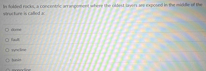 In folded rocks, a concentric arrangement where the oldest layers are exposed in the middle of the
structure is called a:
dome
fault
syncline
basin
monocline