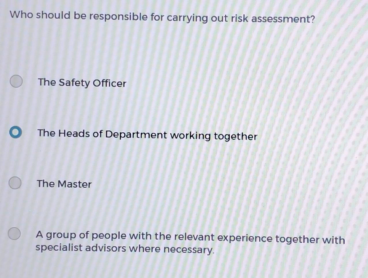 Who should be responsible for carrying out risk assessment?
The Safety Officer
The Heads of Department working together
The Master
A group of people with the relevant experience together with
specialist advisors where necessary.