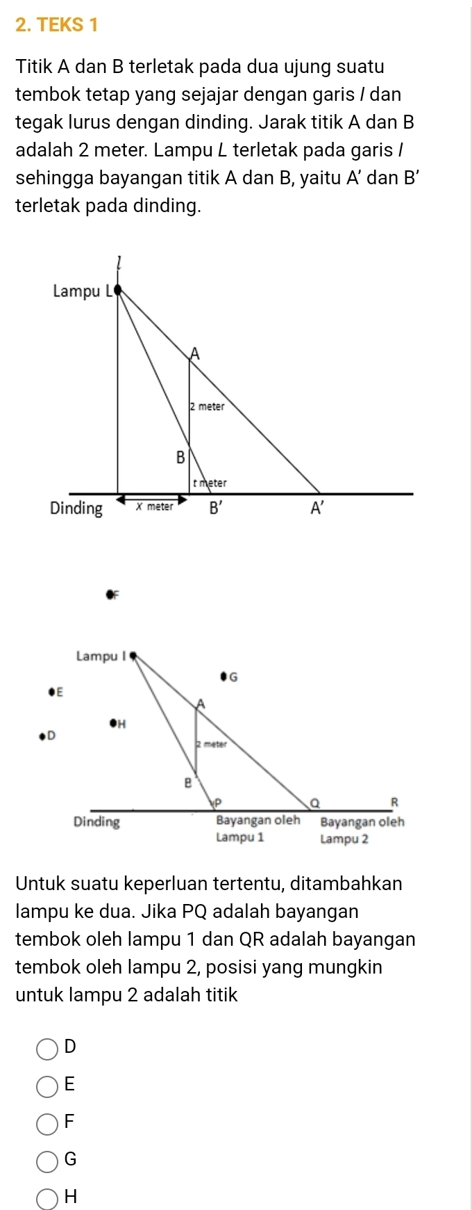 TEKS 1
Titik A dan B terletak pada dua ujung suatu
tembok tetap yang sejajar dengan garis / dan 
tegak lurus dengan dinding. Jarak titik A dan B
adalah 2 meter. Lampu L terletak pada garis /
sehingga bayangan titik A dan B, yaitu A’ dan B'
terletak pada dinding.
Untuk suatu keperluan tertentu, ditambahkan
lampu ke dua. Jika PQ adalah bayangan
tembok oleh lampu 1 dan QR adalah bayangan
tembok oleh lampu 2, posisi yang mungkin
untuk lampu 2 adalah titik
D
E
F
G
H