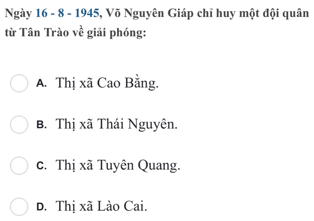 Ngày 16 - 8 - 1945, Võ Nguyên Giáp chỉ huy một đội quân
từ Tân Trào về giải phóng:
A. Thị xã Cao Bằng.
B. Thị xã Thái Nguyên.
c. Thị xã Tuyên Quang.. Thị xã Lào Cai.