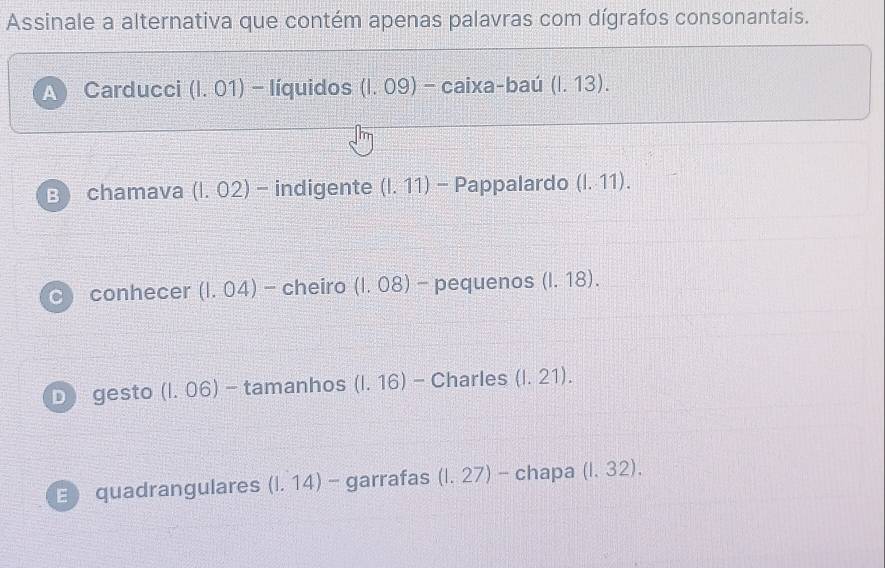 Assinale a alternativa que contém apenas palavras com dígrafos consonantais.
a Carducci (1.01)- - líquidos (1.09)-caixa -baú (1.13).
B chamava (1.02) - indigente (1.11) - Pappalardo (1,11). 
conhecer (1.04) - cheiro (1.08) - pequenos (1.18).
D gesto (1.06) - tamanhos (1.16) - Charles (1.21).
E quadrangulares (1.14) - garrafas (1.27) - chapa (1,32).