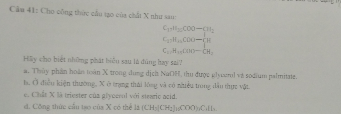 Cho công thức cầu tạo của chất X như sau:
C_17H_35COO-CH_2
C_17H_35COO-CH
C_17H_35COO-CH_2
Hãy cho biết những phát biểu sau là đúng hay sai?
a. Thủy phân hoàn toàn X trong dung dịch NaOH, thu được glycerol và sodium palmitate.
b. Ở điều kiện thường, X ở trạng thái lỏng và có nhiều trong dầu thực vật.
c. Chất X là triester của glycerol với stearic acid.
d. Công thức cấu tạo của X có thể là (CH_3[CH_2]_16COO)_3C_3H_5.