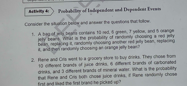 Activity 4: Probability of Independent and Dependent Events 
Consider the situation below and answer the questions that follow. 
1. A bag of jelly beans contains 10 red, 6 green, 7 yellow, and 5 orange 
jelly beans. What is the probability of randomly choosing a red jelly 
bean, replacing it, randomly choosing another red jelly bean, replacing 
it, and then randomly choosing an orange jelly bean? 
2. Rene and Cris went to a grocery store to buy drinks. They chose from
10 different brands of juice drinks, 6 different brands of carbonated 
drinks, and 3 different brands of mineral water. What is the probability 
that Rene and Cris both chose juice drinks, if Rene randomly chose 
first and liked the first brand he picked up?