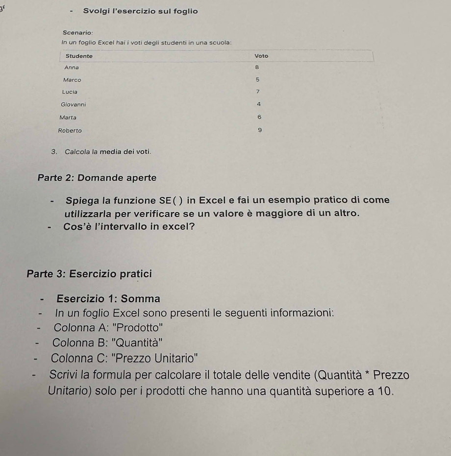 Svolgi l’esercizio sul foglio 
Scenario: 
In un foglio Excel hai i voti degli studenti in una scuola: 
3. Calcola la media dei voti. 
Parte 2: Domande aperte 
Spiega la funzione SE( ) in Excel e fai un esempio pratico di come 
utilizzarla per verificare se un valore è maggiore di un altro. 
Cos'è l'intervallo in excel? 
Parte 3: Esercizio pratici 
Esercizio 1: Somma 
In un foglio Excel sono presenti le seguenti informazioni: 
Colonna A: "Prodotto' 
Colonna B: 'Quantità' 
Colonna C: ''Prezzo Unitario'' 
Scrivi la formula per calcolare il totale delle vendite (Quantità * Prezzo 
Unitario) solo per i prodotti che hanno una quantità superiore a 10.