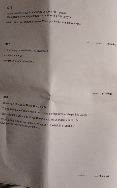 Maria invests £4500 in a savings account for 3 years. 
The account pays simple interest at a rate of 1.8% per year. 
Work out the total amount of interest Maria gets by the end of the 3 years. 
_£ 
Q17 (2 marks)
y is inversely proportional to the square of x.
y=1 when x=10
Find the value of y when x=5
_ 
(3 marks) 
Q18 
Three solid shapes A, B and C are similar. 
The surface area of shape A is 4cm^2 The surface area of shape B is 25cm^2
The ratio of the volume of shape B to the volume of shape C is 27:64
Work out the ratio of the height of shape A to the height of shape C. 
Give your answer in its simplest form. 
_ 
: _(4 marks)