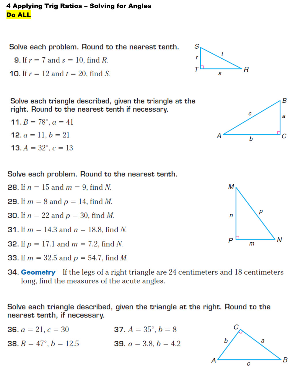 Applying Trig Ratios - Solving for Angles 
Do ALL 
Solve each problem. Round to the nearest tenth. 
9. If r=7 and s=10 , find R. 
10. If r=12 and t=20 , find S. 
Solve each triangle described, given the triangle at the 
right. Round to the nearest tenth if necessary. 
11. B=78°, a=41
12. a=11, b=21
13. A=32°, c=13
Solve each problem. Round to the nearest tenth. 
28. If n=15 and m=9 , find N. 
29. If m=8 and p=14 , find M. 
30. If n=22 and p=30 , find M. 
31. If m=14.3 and n=18.8 , find N. 
32. If p=17.1 and m=7.2 , find N. 
33. If m=32.5 and p=54.7 , find M. 
34. Geometry If the legs of a right triangle are 24 centimeters and 18 centimeters
long, find the measures of the acute angles. 
Solve each triangle described, given the triangle at the right. Round to the 
nearest tenth, if necessary. 
36. a=21, c=30 37. A=35°, b=8
38. B=47°, b=12.5 39. a=3.8, b=4.2