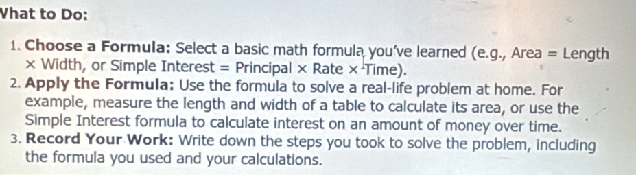 Vhat to Do: 
1. Choose a Formula: Select a basic math formula you've learned (e.g., Area = Length 
× Width, or Simple Interest = Principal × Rate ×·Time). 
2. Apply the Formula: Use the formula to solve a real-life problem at home. For 
example, measure the length and width of a table to calculate its area, or use the 
Simple Interest formula to calculate interest on an amount of money over time. 
3. Record Your Work: Write down the steps you took to solve the problem, including 
the formula you used and your calculations.