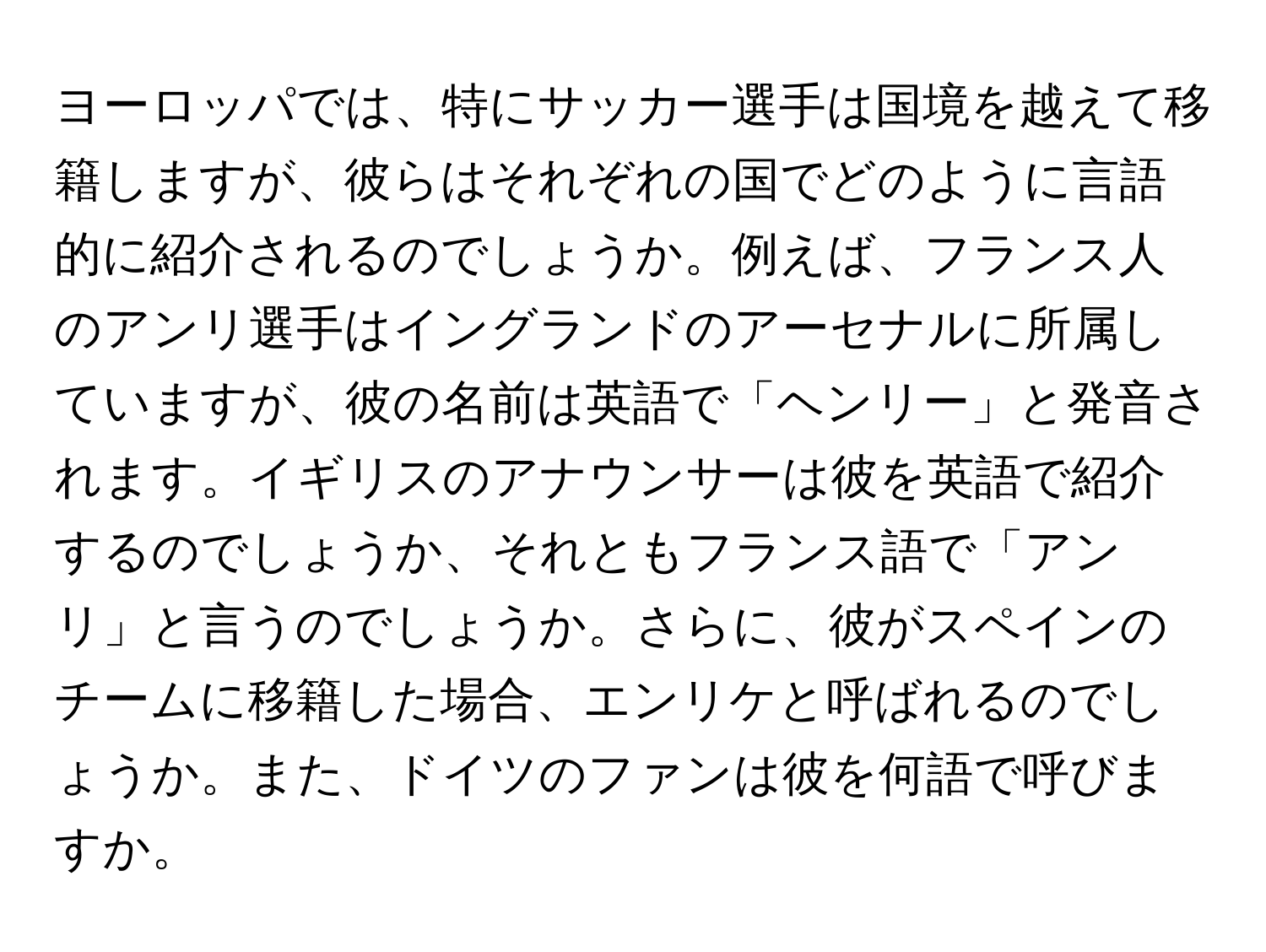 ヨーロッパでは、特にサッカー選手は国境を越えて移籍しますが、彼らはそれぞれの国でどのように言語的に紹介されるのでしょうか。例えば、フランス人のアンリ選手はイングランドのアーセナルに所属していますが、彼の名前は英語で「ヘンリー」と発音されます。イギリスのアナウンサーは彼を英語で紹介するのでしょうか、それともフランス語で「アンリ」と言うのでしょうか。さらに、彼がスペインのチームに移籍した場合、エンリケと呼ばれるのでしょうか。また、ドイツのファンは彼を何語で呼びますか。