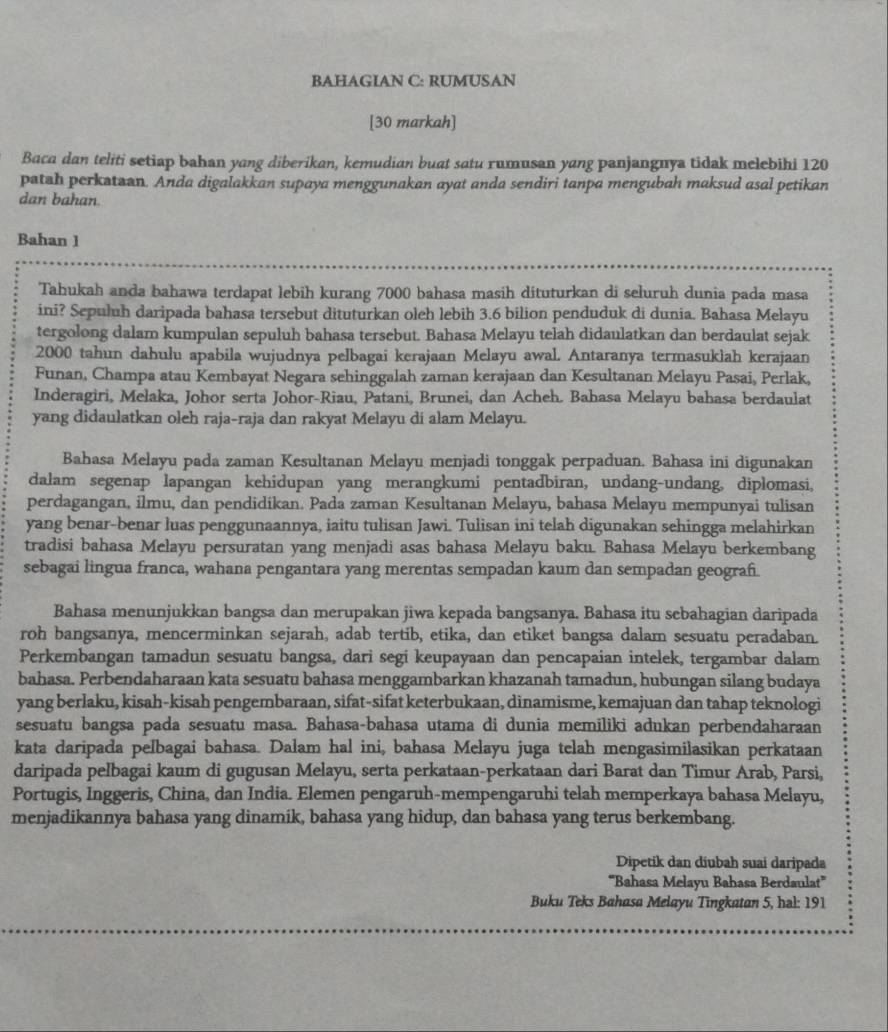 BAHAGIAN C: RUMUSAN
[30 markah]
Baca dan teliti setiap bahan yang diberikan, kemudian buat satu rumusan yang panjangnya tidak melebihi 120
patah perkataan. Anda digalakkan supaya menggunakan ayat anda sendiri tanpa mengubah maksud asal petikan
dan bahan.
Bahan 1
Tahukah anda bahawa terdapat lebih kurang 7000 bahasa masih dituturkan di seluruh dunia pada masa
ini? Sepuluh daripada bahasa tersebut dituturkan oleh lebih 3.6 bilion penduduk di dunia. Bahasa Melayu
tergolong dalam kumpulan sepuluh bahasa tersebut. Bahasa Melayu telah didaulatkan dan berdaulat sejak
2000 tahun dahulu apabila wujudnya pelbagai kerajaan Melayu awal. Antaranya termasuklah kerajaan
Funan, Champa atau Kembayat Negara sehinggalah zaman kerajaan dan Kesultanan Melayu Pasai, Perlak,
Inderagiri, Melaka, Johor serta Johor-Riau, Patani, Brunei, dan Acheh. Bahasa Melayu bahasa berdaulat
yang didaulatkan oleh raja-raja dan rakyat Melayu di alam Melayu.
Bahasa Melayu pada zaman Kesultanan Melayu menjadi tonggak perpaduan. Bahasa ini digunakan
dalam segenap lapangan kehidupan yang merangkumi pentadbiran, undang-undang, diplomasi,
perdagangan, ilmu, dan pendidikan. Pada zaman Kesultanan Melayu, bahasa Melayu mempunyai tulisan
yang benar-benar luas penggunaannya, iaitu tulisan Jawi. Tulisan ini telah digunakan sehingga melahirkan
tradisi bahasa Melayu persuratan yang menjadi asas bahasa Melayu baku. Bahasa Melayu berkembang
sebagai lingua franca, wahana pengantara yang merentas sempadan kaum dan sempadan geografi.
Bahasa menunjukkan bangsa dan merupakan jiwa kepada bangsanya. Bahasa itu sebahagian daripada
roh bangsanya, mencerminkan sejarah, adab tertib, etika, dan etiket bangsa dalam sesuatu peradaban.
Perkembangan tamadun sesuatu bangsa, dari segi keupayaan dan pencapaian intelek, tergambar dalam
bahasa. Perbendaharaan kata sesuatu bahasa menggambarkan khazanah tamadun, hubungan silang budaya
yang berlaku, kisah-kisah pengembaraan, sifat-sifat keterbukaan, dinamisme, kemajuan dan tahap teknologi
sesuatu bangsa pada sesuatu masa. Bahasa-bahasa utama di dunia memiliki adukan perbendaharaan
kata daripada pelbagai bahasa. Dalam hal ini, bahasa Melayu juga telah mengasimilasikan perkataan
daripada pelbagai kaum di gugusan Melayu, serta perkataan-perkataan dari Barat dan Timur Arab, Parsi,
Portugis, Inggeris, China, dan India. Elemen pengaruh-mempengaruhi telah memperkaya bahasa Melayu,
menjadikannya bahasa yang dinamik, bahasa yang hidup, dan bahasa yang terus berkembang.
Dipetik dan diubah suai daripada
'''Bahasa Melayu Bahasa Berdaulat''
Buku Teks Bahasa Melayu Tingkatan 5, hal: 191