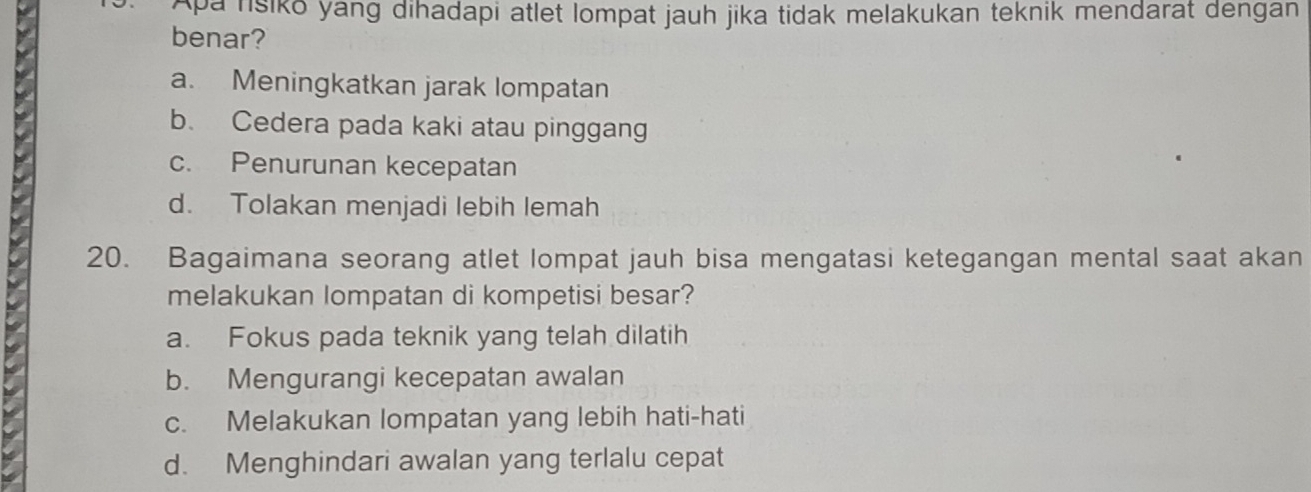 Aparisiko yang dihadapi atlet lompat jauh jika tidak melakukan teknik mendarat dengan
benar?
a. Meningkatkan jarak lompatan
b. Cedera pada kaki atau pinggang
c. Penurunan kecepatan
d. Tolakan menjadi lebih lemah
20. Bagaimana seorang atlet lompat jauh bisa mengatasi ketegangan mental saat akan
melakukan lompatan di kompetisi besar?
a. Fokus pada teknik yang telah dilatih
b. Mengurangi kecepatan awalan
c. Melakukan lompatan yang lebih hati-hati
d. Menghindari awalan yang terlalu cepat