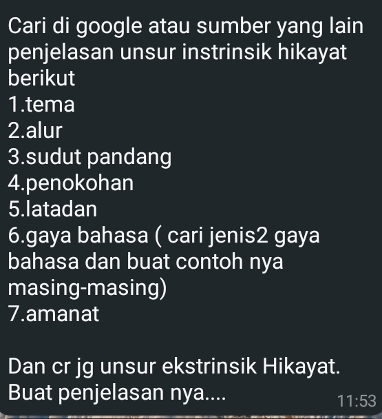 Cari di google atau sumber yang lain 
penjelasan unsur instrinsik hikayat 
berikut 
1.tema 
2.alur 
3.sudut pandang 
4.penokohan 
5.latadan 
6.gaya bahasa ( cari jenis2 gaya 
bahasa dan buat contoh nya 
masing-masing) 
7.amanat 
Dan cr jg unsur ekstrinsik Hikayat. 
Buat penjelasan nya....
11:53