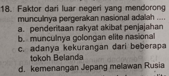 Faktor dari luar negeri yang mendorong
munculnya pergerakan nasional adalah ....
a. penderitaan rakyat akibat penjajahan
b. munculnya golongan elite nasional
c. adanya kekurangan dari beberapa
tokoh Belanda
d. kemenangan Jepang melawan Rusia