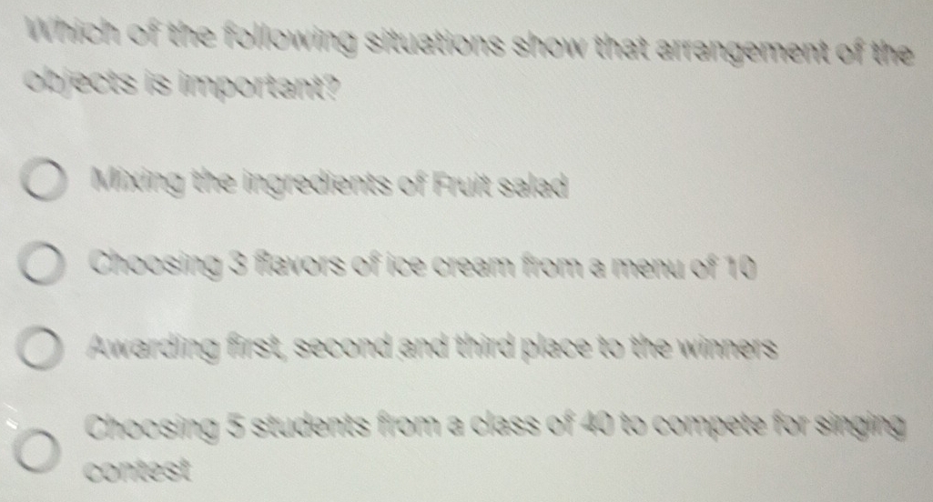 Which of the following situations show that arrangement of the
objects is important?
Mixing the ingredients of Fruit salad
Choosing 3 flavors of ice cream from a menu of 10
Awarding first, second and third place to the winners
Choosing 5 students from a class of 40 to compete for singing
contest