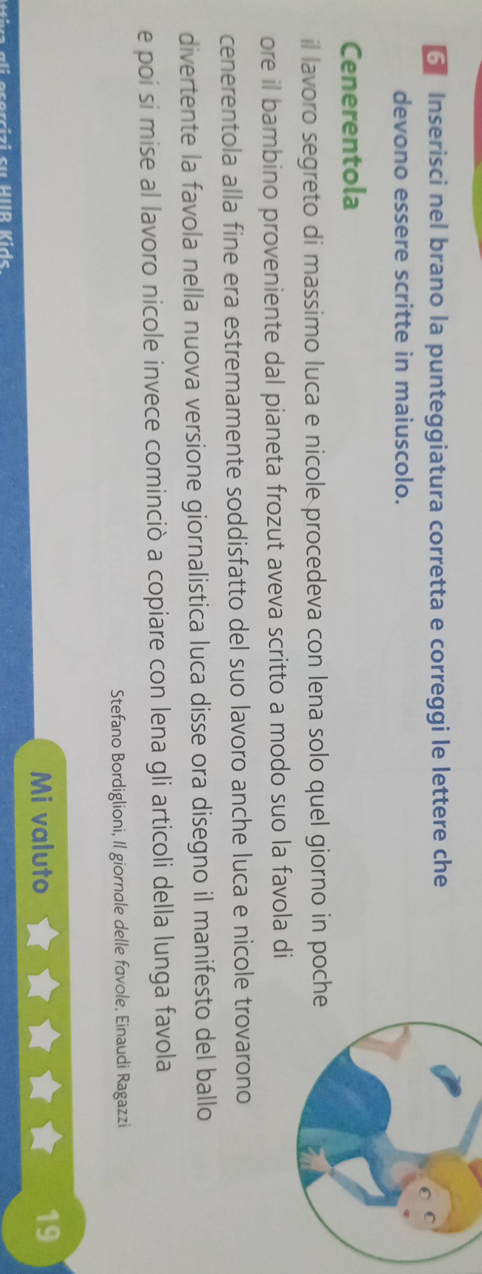 Inserisci nel brano la punteggiatura corretta e correggi le lettere che 
devono essere scritte in maiuscolo. 
Cenerentola 
il lavoro segreto di massimo luca e nicole procedeva con lena solo quel giorno in poche 
ore il bambino proveniente dal pianeta frozut aveva scritto a modo suo la favola di 
cenerentola alla fine era estremamente soddisfatto del suo lavoro anche luca e nicole trovarono 
divertente la favola nella nuova versione giornalistica luca disse ora disegno il manifesto del ballo 
e poi si mise al lavoro nicole invece cominciò a copiare con lena gli articoli della lunga favola 
Stefano Bordiglioni, Il giornale delle favole, Einaudi Ragazzi 
Mi valuto 
19 
ali esercizi su HIB Kids.