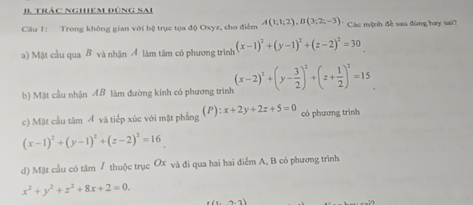 trÁC NgHiêM đúnG SAi
Câu 1: Trong không gian với hệ trục tọa độ Oxyz, cho điểm A(1;1;2), B(3;2;-3) Các mệnh đề sau đúng hay sai?
a) Mặt cầu qua B và nhận 4 làm tâm có phương trình (x-1)^2+(y-1)^2+(z-2)^2=30
b) Mặt cầu nhận AB làm đường kính có phương trình (x-2)^2+(y- 3/2 )^2+(z+ 1/2 )^2=15
c) Mặt cầu tâm Á và tiếp xúc với mặt phẳng (P): x+2y+2z+5=0 có phương trình
(x-1)^2+(y-1)^2+(z-2)^2=16
d) Mặt cầu có tâm / thuộc trục Ox và đi qua hai hai điểm A, B có phương trình
x^2+y^2+z^2+8x+2=0.
I(1,2.3)