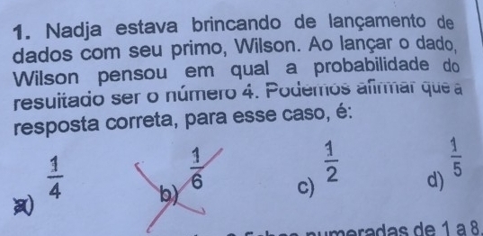 Nadja estava brincando de lançamento de
dados com seu primo, Wilson. Ao lançar o dado,
Wilson pensou em qual a probabilidade do
resuitado ser o número 4. Podemos afirmar que a
resposta correta, para esse caso, é:
 1/2 
 1/6  c) d)
 1/5 
 1/4  b)
m eradas de 1 à