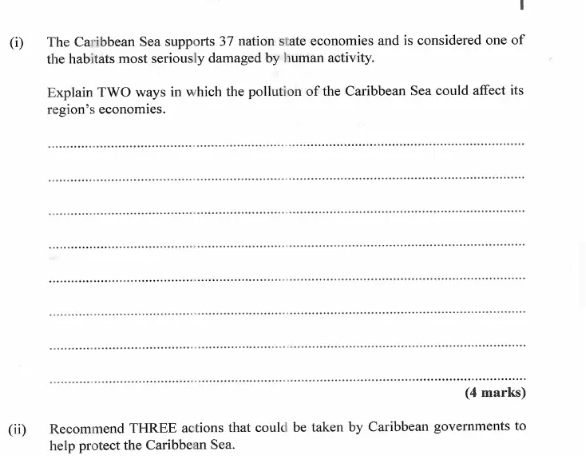 The Caribbean Sea supports 37 nation state economies and is considered one of 
the habitats most seriously damaged by human activity. 
Explain TWO ways in which the pollution of the Caribbean Sea could affect its 
region’s economies. 
_ 
_ 
_ 
_ 
_ 
_ 
_ 
_ 
(4 marks) 
(ii) Recommend THREE actions that could be taken by Caribbean governments to 
help protect the Caribbean Sea.