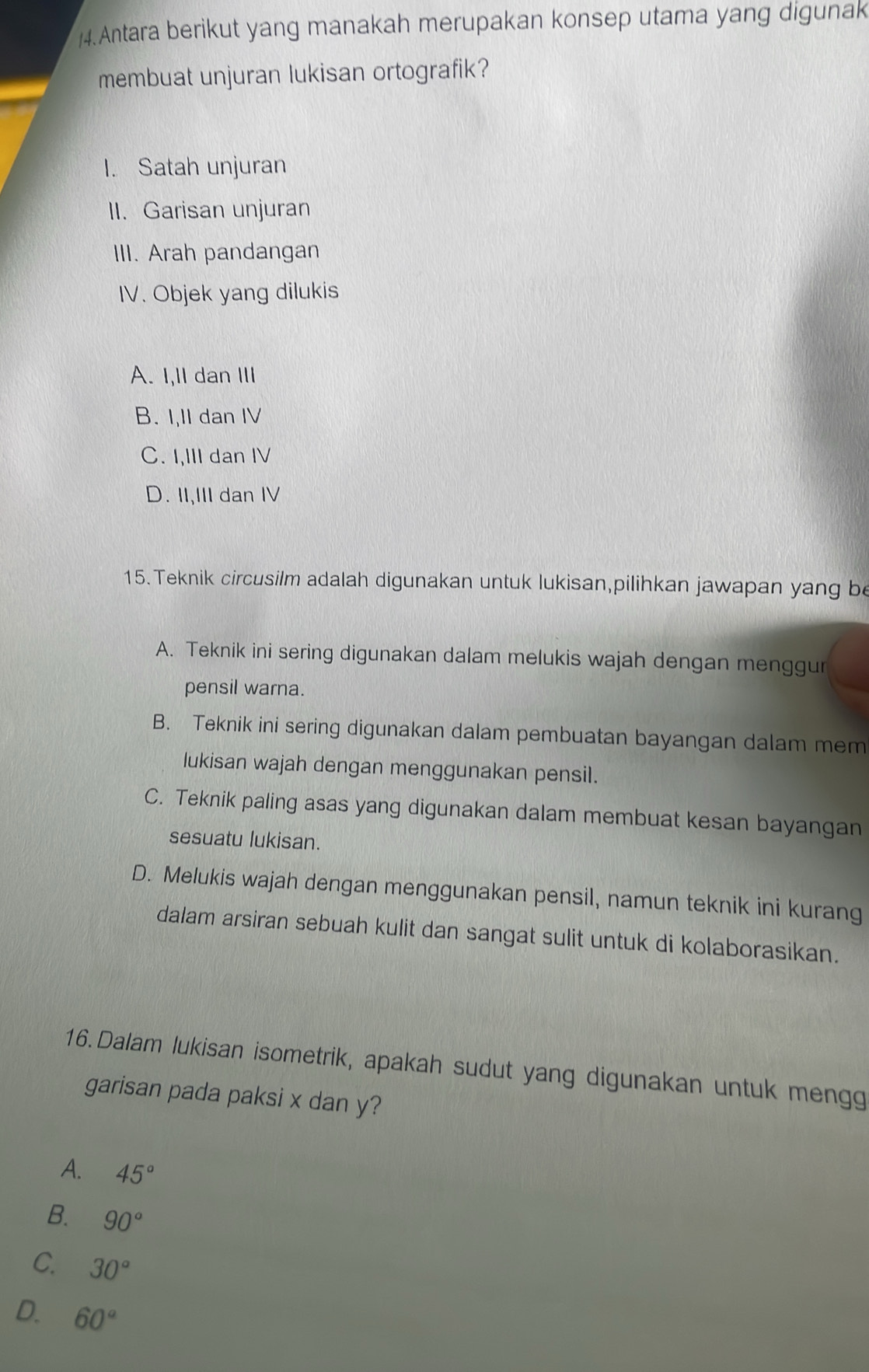 Antara berikut yang manakah merupakan konsep utama yang digunak
membuat unjuran lukisan ortografik?
I. Satah unjuran
II. Garisan unjuran
III. Arah pandangan
IV. Objek yang dilukis
A. I,II dan III
B. I,II dan IV
C. I,III dan IV
D. II,III dan IV
15. Teknik circusilm adalah digunakan untuk lukisan,pilihkan jawapan yang be
A. Teknik ini sering digunakan dalam melukis wajah dengan menggur
pensil warna.
B. Teknik ini sering digunakan dalam pembuatan bayangan dalam mem
lukisan wajah dengan menggunakan pensil.
C. Teknik paling asas yang digunakan dalam membuat kesan bayangan
sesuatu lukisan.
D. Melukis wajah dengan menggunakan pensil, namun teknik ini kurang
dalam arsiran sebuah kulit dan sangat sulit untuk di kolaborasikan.
16.Dalam lukisan isometrik, apakah sudut yang digunakan untuk mengg
garisan pada paksi x dan y?
A. 45°
B. 90°
C. 30°
D. 60°