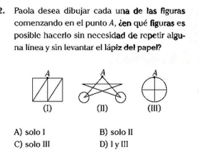 Paola desea dibujar cada una de las figuras
comenzando en el punto A, ¿en qué figuras es
posible hacerlo sin necesidad de repetir algu-
na línea y sin levantar el lápiz del papel?
A A A
(I) (l1) (III)
A) solo l B) solo II
C) solo III D) I y lII