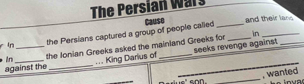 The Persian Wars 
Cause 
and their land 
in_ 
in _the Persians captured a group of people called__ 
In the Ionian Greeks asked the mainland Greeks for 
against the _... King Darius of __seeks revenge against 
_ 
, wanted 
is' son.