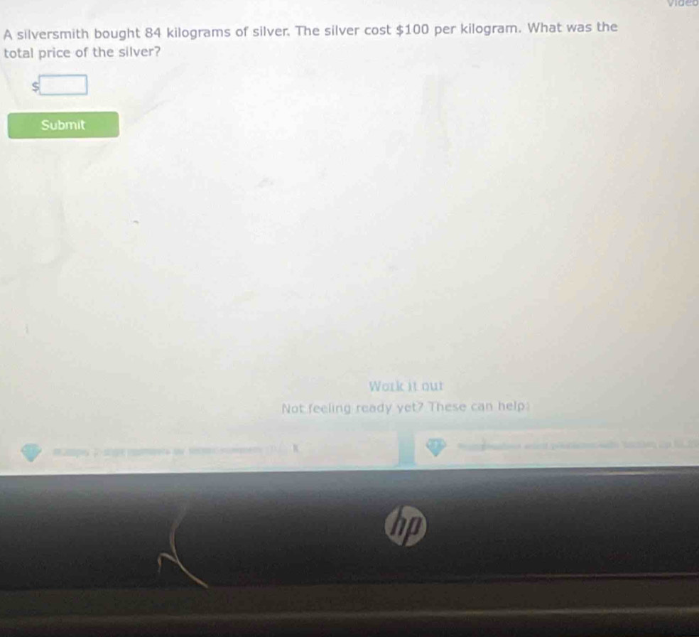 video 
A silversmith bought 84 kilograms of silver. The silver cost $100 per kilogram. What was the 
total price of the silver? 
_  
Submit 
Work it out 
Not feeling ready yet? These can help 
K