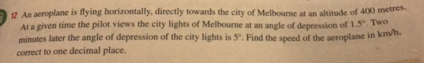 An aeroplane is flying horizontally, directly towards the city of Melbourne at an altitude of 400 metres-
At a given time the pilot views the city lights of Melbourne at an angle of depression of 1.5°. Two
minutes later the angle of depression of the city lights is 5°. Find the speed of the aeroplane in km/h.
correct to one decimal place.