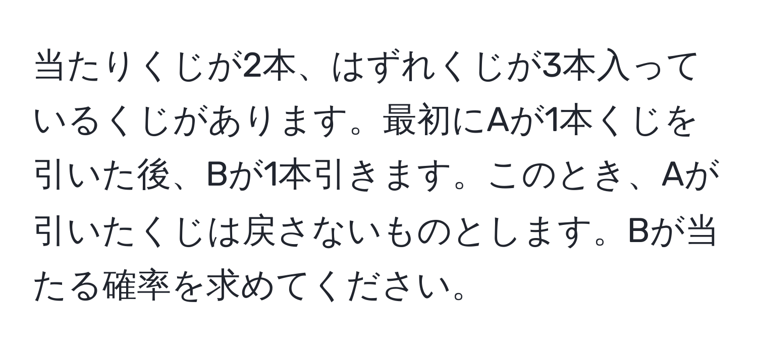 当たりくじが2本、はずれくじが3本入っているくじがあります。最初にAが1本くじを引いた後、Bが1本引きます。このとき、Aが引いたくじは戻さないものとします。Bが当たる確率を求めてください。