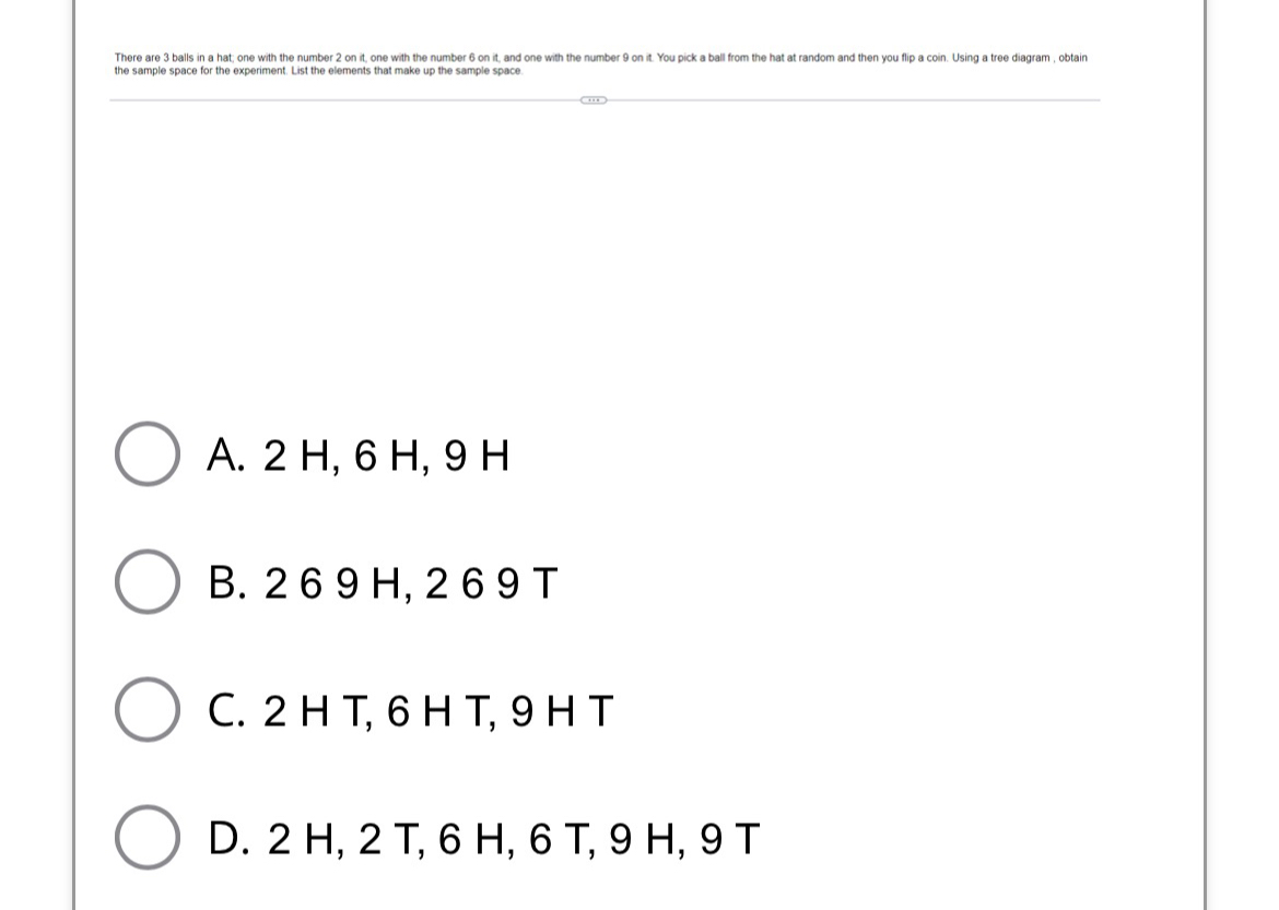 There are 3 balls in a hat; one with the number 2 on it, one with the number 6 on it, and one with the number 9 on it. You pick a ball from the hat at random and then you flip a coin. Using a tree diagram , obtain
the sample space for the experiment. List the elements that make up the sample space.
A. 2 H, 6 H, 9 H
B. 2 6 9 H, 2 6 9 T
C. 2 H T, 6 H T, 9 H T
D. 2 H, 2 T, 6 H, 6 T, 9 H, 9 T