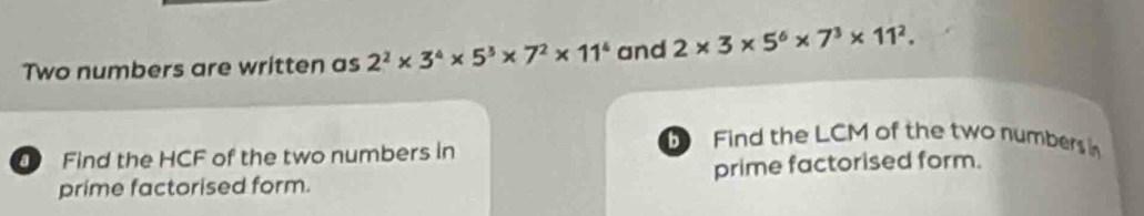 Two numbers are written as 2^2* 3^4* 5^3* 7^2* 11^4 and 2* 3* 5^6* 7^3* 11^2. 
Find the HCF of the two numbers in 
Find the LCM of the two numbers in 
prime factorised form. prime factorised form.